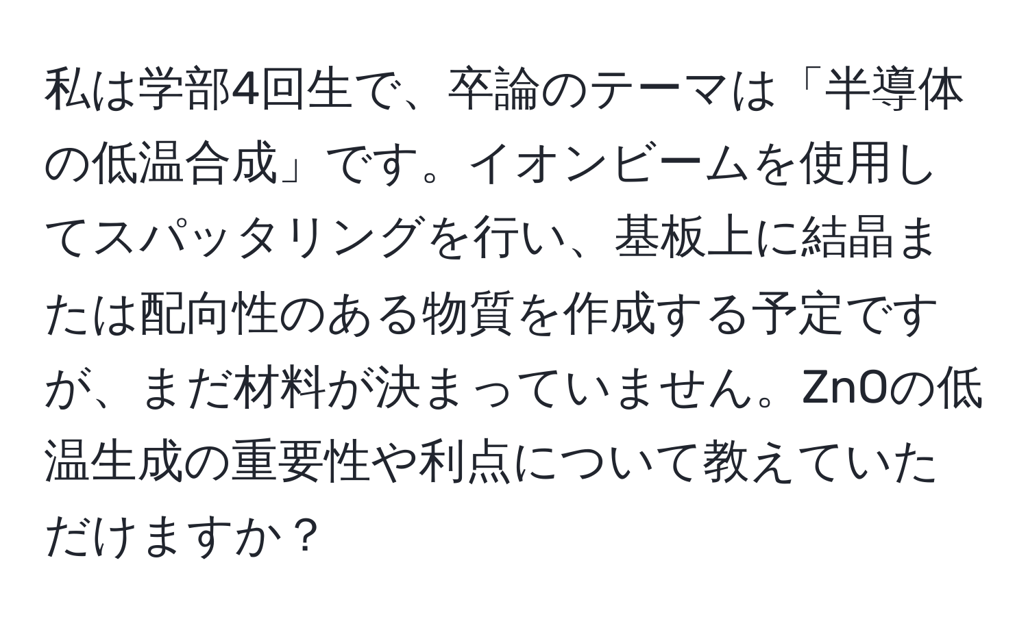 私は学部4回生で、卒論のテーマは「半導体の低温合成」です。イオンビームを使用してスパッタリングを行い、基板上に結晶または配向性のある物質を作成する予定ですが、まだ材料が決まっていません。ZnOの低温生成の重要性や利点について教えていただけますか？