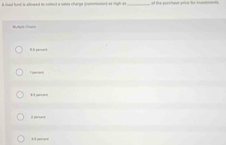 A load fund is allowed to collect a sales charge (commission) as high as _of the purchase price for investments.
Mulliple Chaice
11.5 percent
1 percent
8.5 percent
2 porcent
3-5 percent