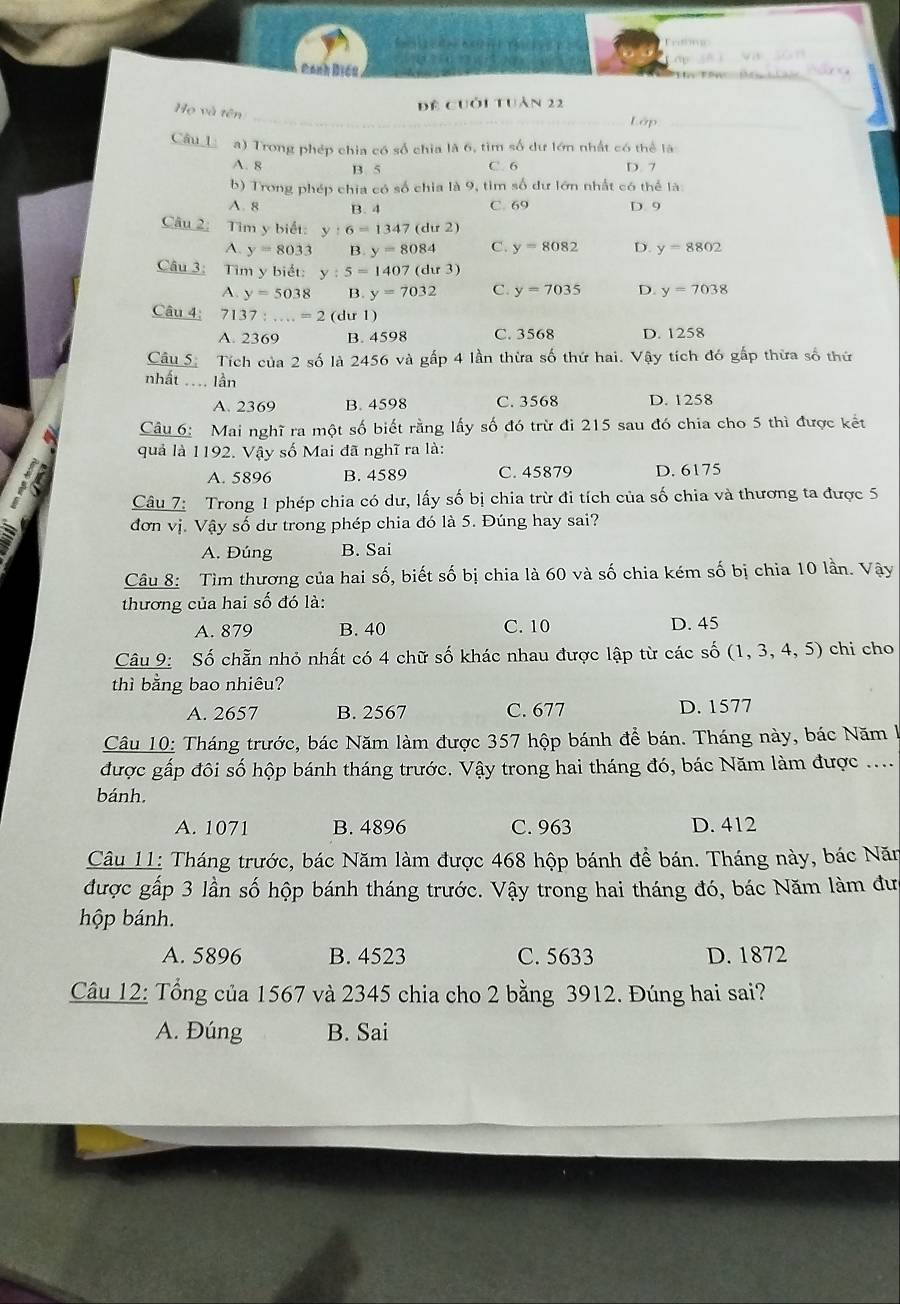 Canh Điều
Họ và tên
đề cuối tuàn 22
_Lớp_
Câu  a) Trong phép chia có số chia là 6, tìm số dư lớn nhất có thể là
A. 8 B. 5 C. 6 D. 7
b) Trong phép chia có số chia là 9, tim số dư lớn nhất có thể là
A. 8 B. 4 C. 69 D. 9
Câu 2: Tìm y biết: y:6=1347(du2)
A. y=8033 B. y=8084 C. y=8082 D. y=8802
Câu 3: Tìm y biết: y:5=1407(dur3)
A. y=5038 B. y=7032 C. y=7035 D. y=7038
Câu 4: 7137:...=2 (dư 1)
A. 2369 B. 4598 C. 3568 D. 1258
Câu S. Tích của 2 số là 2456 và gấp 4 lần thừa số thứ hai. Vậy tích đó gấp thừa số thứ
nhất ..=. lần
A. 2369 B. 4598 C. 3568 D. 1258
Câu 6: Mai nghĩ ra một số biết rằng lấy số đó trừ đi 215 sau đó chia cho 5 thì được kết
quả là 1192. Vậy số Mai đã nghĩ ra là:
A. 5896 B. 4589 C. 45879 D. 6175
Câu 7: Trong 1 phép chia có dư, lấy số bị chia trừ đi tích của số chia và thương ta được 5
đơn vị. Vậy số dư trong phép chia đó là 5. Đúng hay sai?
A. Đúng B. Sai
Câu 8: Tìm thương của hai số, biết số bị chia là 60 và số chia kém số bị chia 10 lần. Vậy
thương của hai số đó là:
A. 879 B. 40 C. 10 D. 45
Câu 9: Số chẵn nhỏ nhất có 4 chữ số khác nhau được lập từ các số (1,3,4,5) chi cho
thì bằng bao nhiêu?
A. 2657 B. 2567 C. 677 D. 1577
Câu 10: Tháng trước, bác Năm làm được 357 hộp bánh để bán. Tháng này, bác Năm l
được gấp đôi số hộp bánh tháng trước. Vậy trong hai tháng đó, bác Năm làm được ....
bánh.
A. 1071 B. 4896 C. 963 D. 412
Câu 11: Tháng trước, bác Năm làm được 468 hộp bánh đề bán. Tháng này, bác Năn
được gấp 3 lần số hộp bánh tháng trước. Vậy trong hai tháng đó, bác Năm làm đưc
hộp bánh.
A. 5896 B. 4523 C. 5633 D. 1872
Câu 12: Tổng của 1567 và 2345 chia cho 2 bằng 3912. Đúng hai sai?
A. Đúng B. Sai