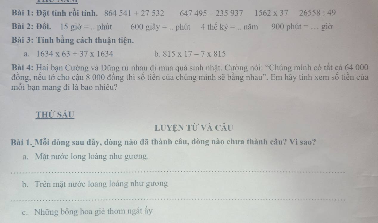 Đặt tính rồi tính. 864541+27532 647495-235937 1562* 37 26558:49
Bài 2: Đối. 、 15gipartial =.. phút 600 giây = .. phút 4 thế ky=.. noverline ar n 900phiit = _giờ 
Bài 3: Tính bằng cách thuận tiện. 
a. 1634* 63+37* 1634 b. 815* 17-7* 815
Bài 4: Hai bạn Cường và Dũng rủ nhau đi mua quà sinh nhật. Cường nói: “Chúng mình có tất cả 64 000
đồng, nếu tớ cho cậu 8 000 đồng thì số tiền của chúng mình sẽ bằng nhau''. Em hãy tính xem số tiền của 
mỗi bạn mang đi là bao nhiêu? 
thứ sáu 
luyện từ và câu 
Bài 1. Mỗi dòng sau đây, dòng nào đã thành câu, dòng nào chưa thành câu? Vì sao? 
a. Mặt nước long loáng như gương. 
_ 
b. Trên mặt nước loang loáng như gương 
_ 
c. Những bông hoa giè thơm ngát ấy