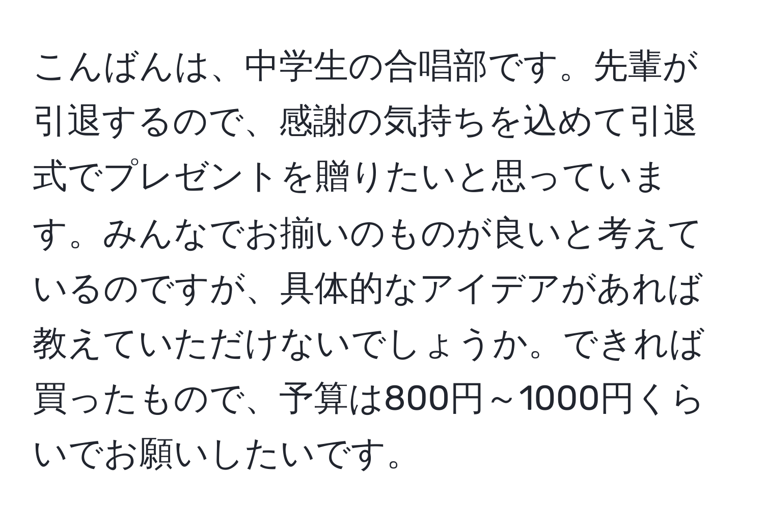 こんばんは、中学生の合唱部です。先輩が引退するので、感謝の気持ちを込めて引退式でプレゼントを贈りたいと思っています。みんなでお揃いのものが良いと考えているのですが、具体的なアイデアがあれば教えていただけないでしょうか。できれば買ったもので、予算は800円～1000円くらいでお願いしたいです。