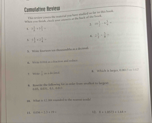 Cumulative Review 
This review covers the material you have studied so far in this book. 
When you finish, check your answers at the back of the book. 
2. 10 1/2 -6 5/9 =
1. 3 1/8 +5 2/3 =
4. 2 1/2 + 5/8 =
3. 5 1/3 * 2 1/4 =
5. Write fourteen ten-thousandths as a decimal. 
6. Write 0.016 as a fraction and reduce. 
7. Write  7/16  as a decimal. 8. Which is larger, 0.0013 or 0.02? 
9. Rewrite the following list in order from smallest to largest:
0.03 ， 0.031 ， 0.1, 0.013
10. What is 12.384 rounded to the nearest tenth? 
11 . 0.056+2.3+19= 12. 8+1.0573+1.64=