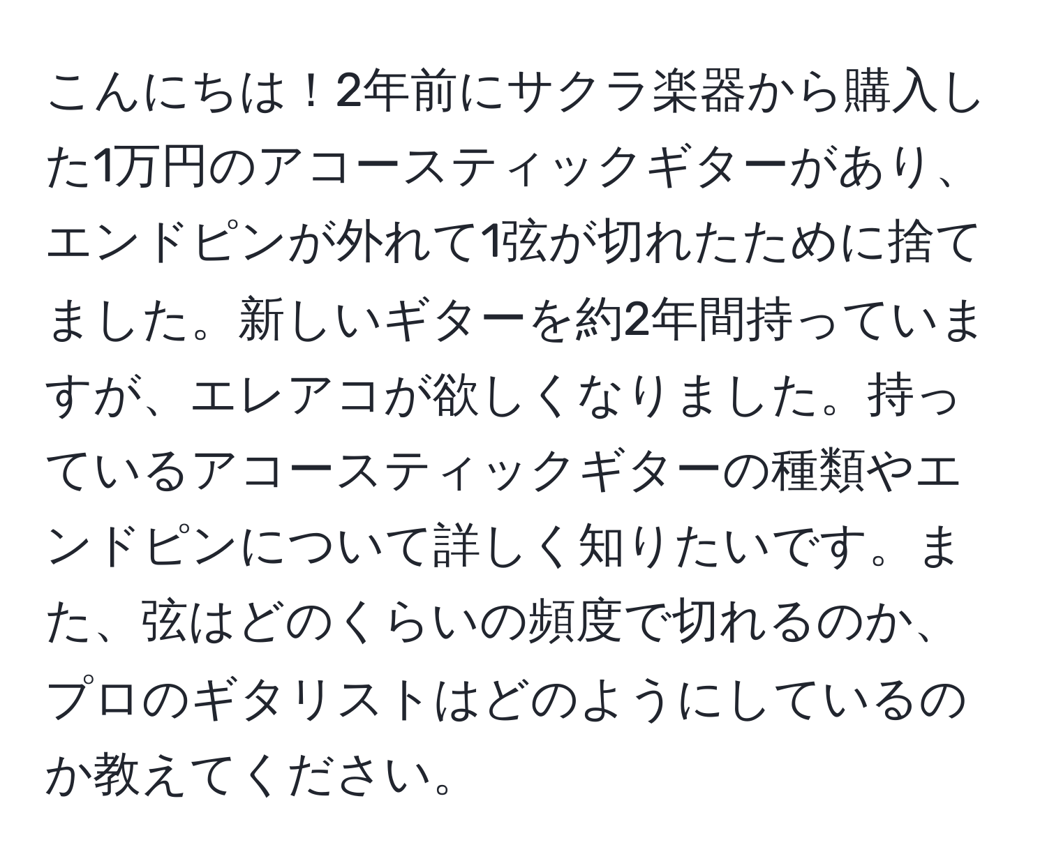 こんにちは！2年前にサクラ楽器から購入した1万円のアコースティックギターがあり、エンドピンが外れて1弦が切れたために捨てました。新しいギターを約2年間持っていますが、エレアコが欲しくなりました。持っているアコースティックギターの種類やエンドピンについて詳しく知りたいです。また、弦はどのくらいの頻度で切れるのか、プロのギタリストはどのようにしているのか教えてください。