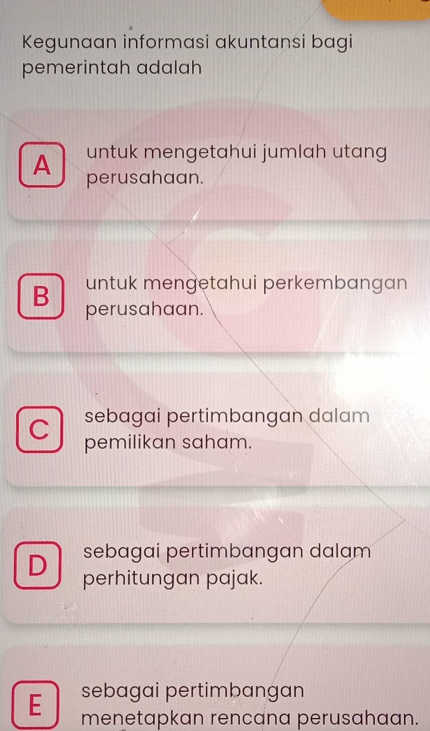 Kegunaan informasi akuntansi bagi
pemerintah adalah
A untuk mengetahui jumlah utang
perusahaan.
B
untuk mengetahui perkembangan
perusahaan.
C sebagai pertimbangan dalam
pemilikan saham.
D
sebagai pertimbangan dalam
perhitungan pajak.
E
sebagai pertimbangan
menetapkan rencana perusahaan.