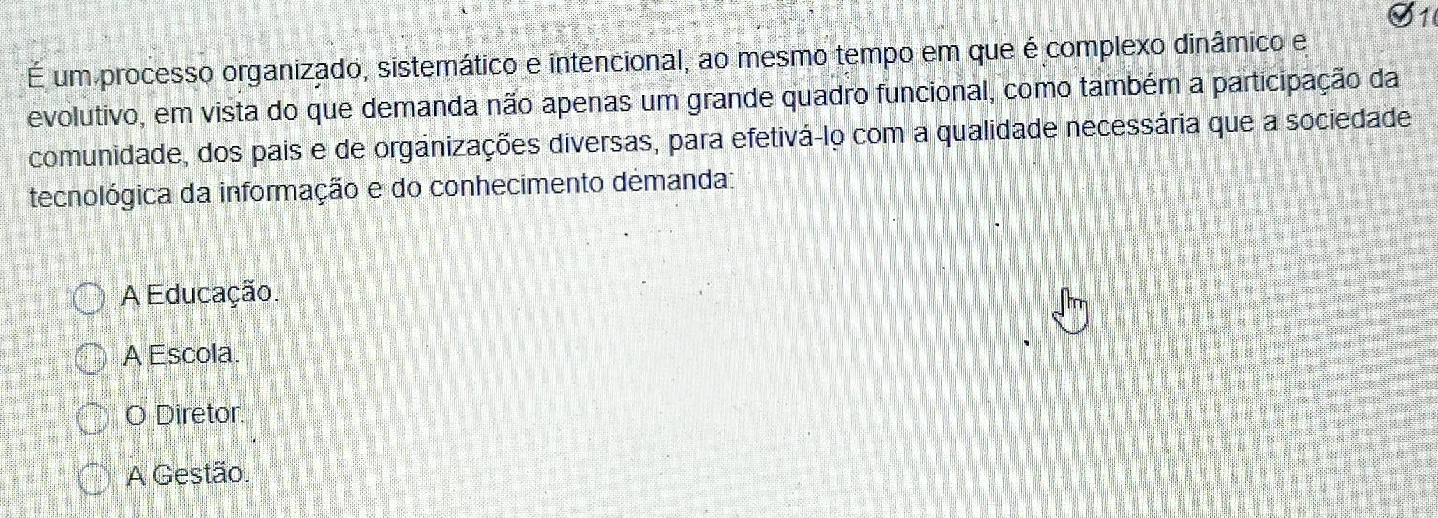 É um processo organizado, sistemático e intencional, ao mesmo tempo em que é complexo dinâmico e
evolutivo, em vista do que demanda não apenas um grande quadro funcional, como também a participação da
comunidade, dos pais e de organizações diversas, para efetivá-lo com a qualidade necessária que a sociedade
tecnológica da informação e do conhecimento demanda:
A Educação.
A Escola.
O Diretor.
A Gestão.