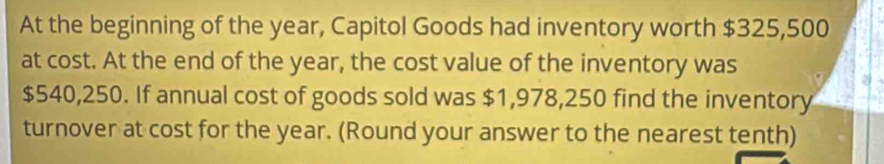 At the beginning of the year, Capitol Goods had inventory worth $325,500
at cost. At the end of the year, the cost value of the inventory was
$540,250. If annual cost of goods sold was $1,978,250 find the inventory 
turnover at cost for the year. (Round your answer to the nearest tenth)