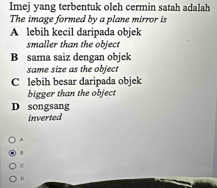 Imej yang terbentuk oleh cermin satah adalah
The image formed by a plane mirror is
A lebih kecil daripada objek
smaller than the object
B sama saiz dengan objek
same size as the object
C lebih besar daripada objek
bigger than the object
D songsang
inverted
A
B
C
D