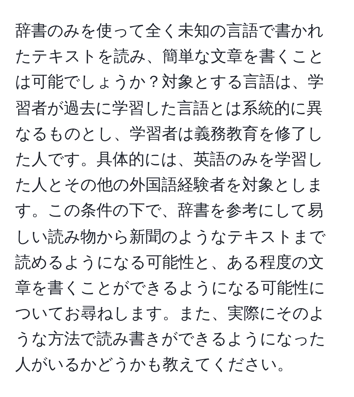 辞書のみを使って全く未知の言語で書かれたテキストを読み、簡単な文章を書くことは可能でしょうか？対象とする言語は、学習者が過去に学習した言語とは系統的に異なるものとし、学習者は義務教育を修了した人です。具体的には、英語のみを学習した人とその他の外国語経験者を対象とします。この条件の下で、辞書を参考にして易しい読み物から新聞のようなテキストまで読めるようになる可能性と、ある程度の文章を書くことができるようになる可能性についてお尋ねします。また、実際にそのような方法で読み書きができるようになった人がいるかどうかも教えてください。