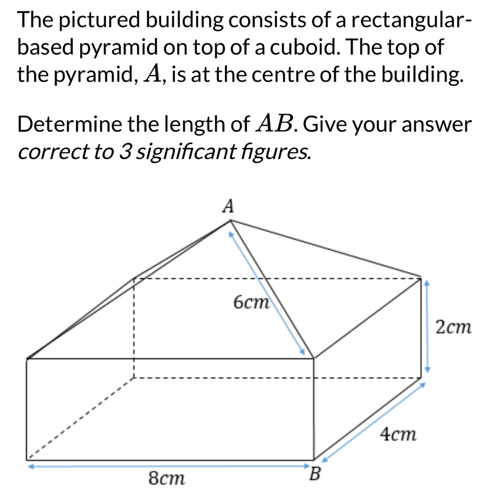 The pictured building consists of a rectangular-
based pyramid on top of a cuboid. The top of
the pyramid, A, is at the centre of the building.
Determine the length of AB. Give your answer
correct to 3 signifcant figures.