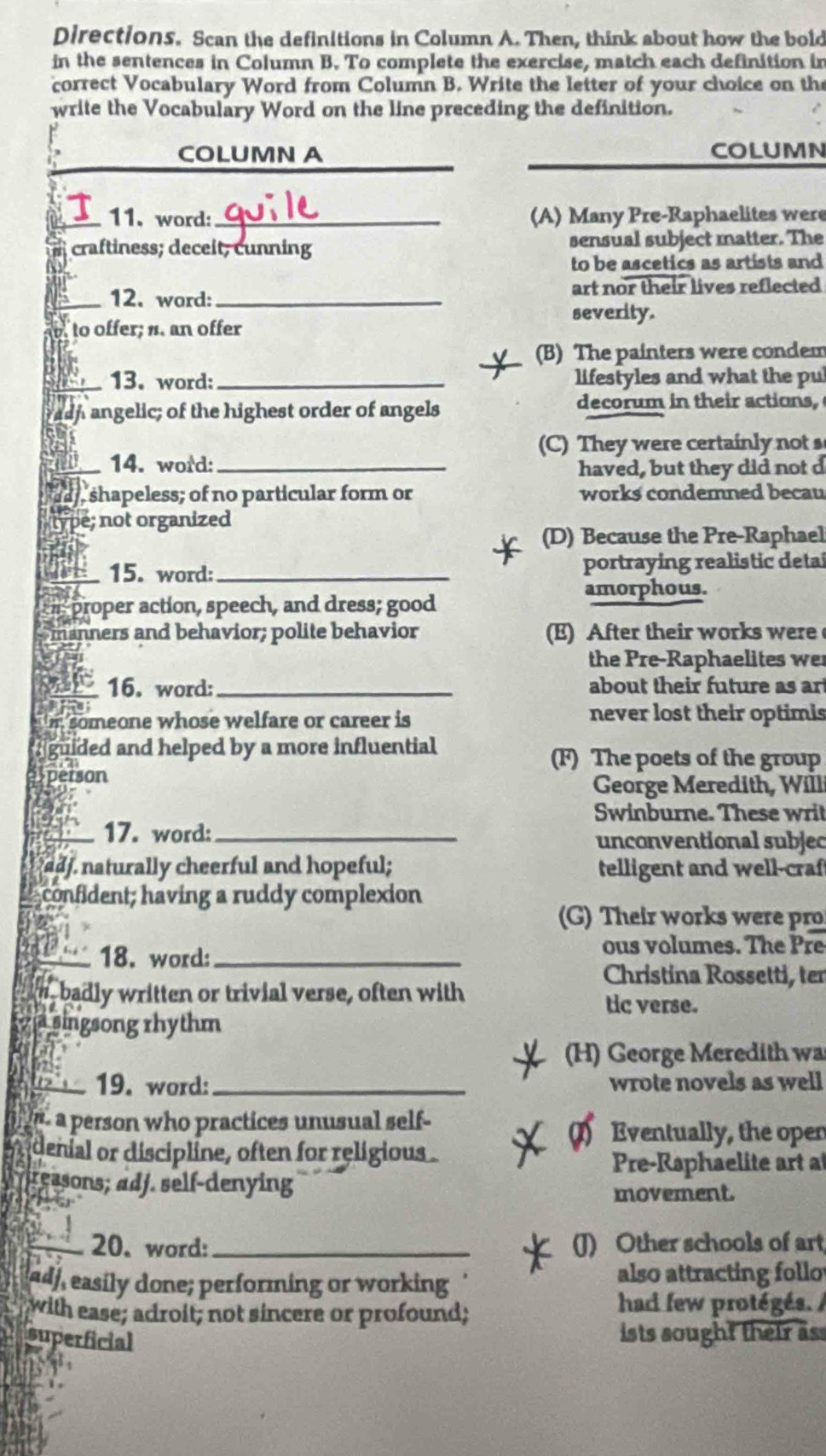 Directions. Scan the definitions in Column A. Then, think about how the bold
in the sentences in Column B. To complete the exercise, match each definition in
correct Vocabulary Word from Column B. Write the letter of your choice on the
write the Vocabulary Word on the line preceding the definition.
COLUMN A COLUMN
11. word: _(A) Many Pre-Raphaelites were
craftiness; deceit; cunning sensual subject matter. The
to be ascetics as artists and
_12. word:_ art nor their lives reflected
severity.
to offer; n. an offer
(B) The painters were condem
13. word: _lifestyles and what the pu
ash angelic; of the highest order of angels decorum in their actions,
(C) They were certainly not s
14. word:_
haved, but they did not d
, shapeless; of no particular form or works condemned becau
é; not organized
(D) Because the Pre-Raphael
15. word: _portraying realistic detal
amorphous.
proper action, speech, and dress; good
manners and behavior; polite behavior (E) After their works were
the Pre-Raphaelites we
16. word: _about their future as art
someone whose welfare or career is never lost their optimis
guided and helped by a more influential
(F) The poets of the group
person
George Meredith, Will
Swinburne. These writ
17. word: _unconventional subjec
adj. naturally cheerful and hopeful; telligent and well-craf
confident; having a ruddy complexion
(G) Their works were pro
18. word:_ ous volumes. The Pre
Christina Rossetti, ter
n badly written or trivial verse, often with tic verse.
a singsong rhythm
(H) George Meredith wa
19. word: _wrote novels as well
a person who practices unusual self-
Eventually, the open
denial or discipline, often for religious.
Pre-Raphaelite art at
reasons; adj. self-denying
movement.
_20. word: _(J) Other schools of art
ad, easily done; performing or working
also attracting follo
with ease; adroit; not sincere or profound;
had few protégés. /
superficial
ists sought their ass