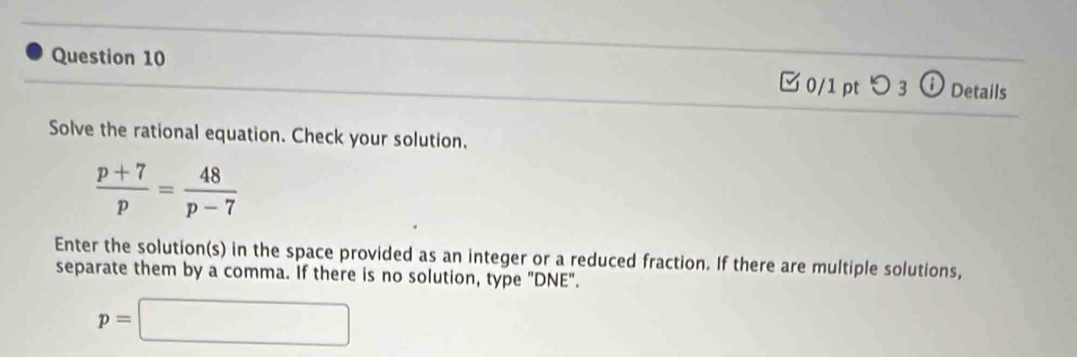 [0/1 pt つ 3 ⓘ Details 
Solve the rational equation. Check your solution.
 (p+7)/p = 48/p-7 
Enter the solution(s) in the space provided as an integer or a reduced fraction. If there are multiple solutions, 
separate them by a comma. If there is no solution, type "DNE".
p=□