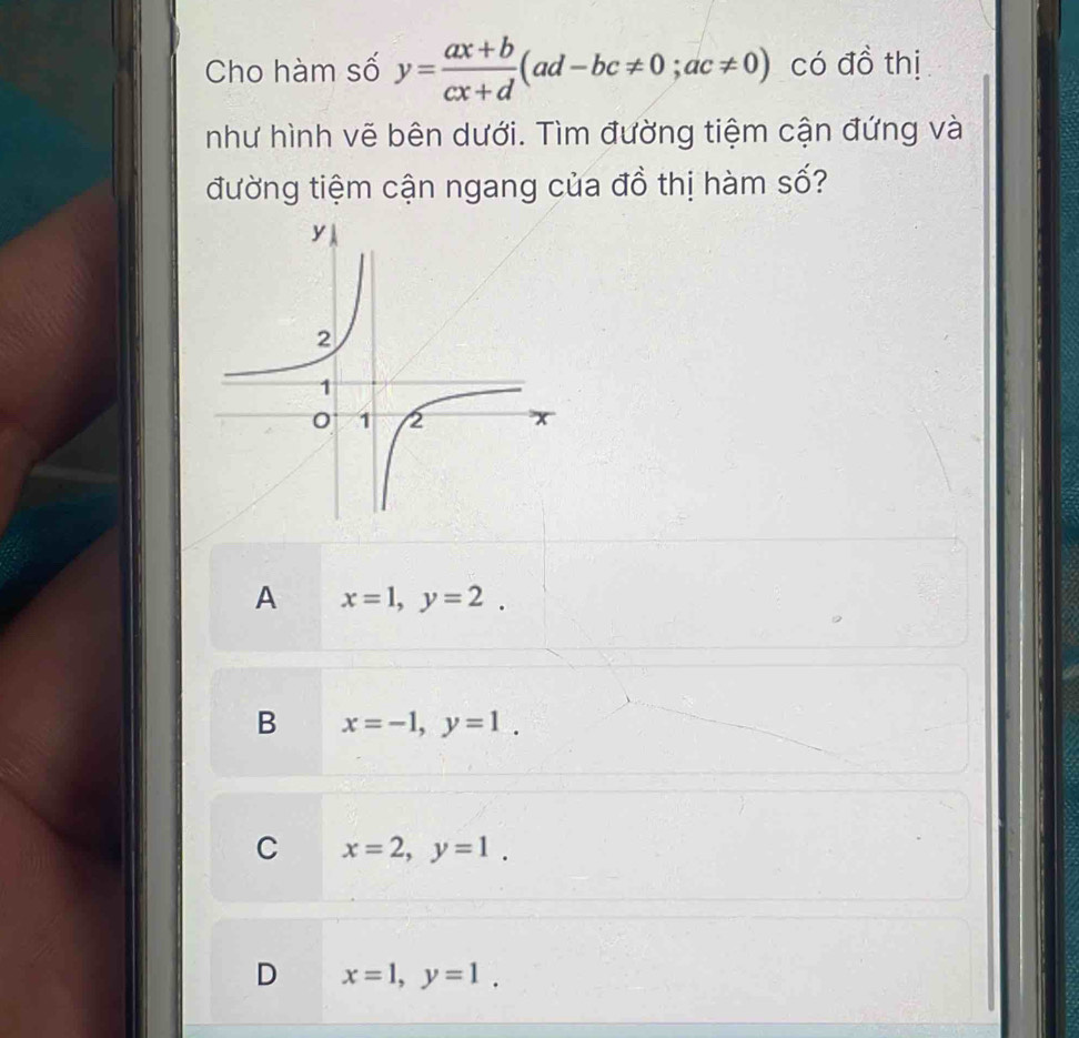 Cho hàm số y= (ax+b)/cx+d (ad-bc!= 0; ac!= 0) có đồ thị
như hình vẽ bên dưới. Tìm đường tiệm cận đứng và
đường tiệm cận ngang của đồ thị hàm số?
A x=1, y=2.
B x=-1, y=1.
C x=2, y=1.
D x=1, y=1.