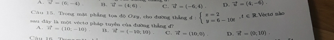 A. vector u=(6;-4). B. vector u=(4;6). C. vector u=(-6;4) D. vector u=(4;-6). 
Câu 15. Trong mặt phẳng tọa độ Oxy, cho đường thẳng d:beginarrayl x=2 y=6-10tendarray. , t∈ R Véctơ nào
sau đây là một véctơ pháp tuyến của đường thẳng d?
A. vector n=(10;-10). B. vector n=(-10;10). C. vector n=(10;0). D. vector n=(0;10). 
Câu 16. Trợ