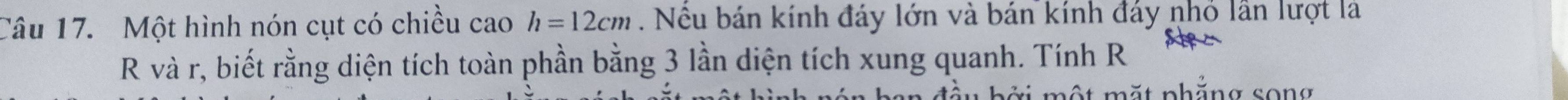 Một hình nón cụt có chiều cao h=12cm. Nêu bán kính đáy lớn và bán kính đáy nhỏ lần lượt là 
R và r, biết rằng diện tích toàn phần bằng 3 lần diện tích xung quanh. Tính R 
đầu bởi một mặt phẳng song