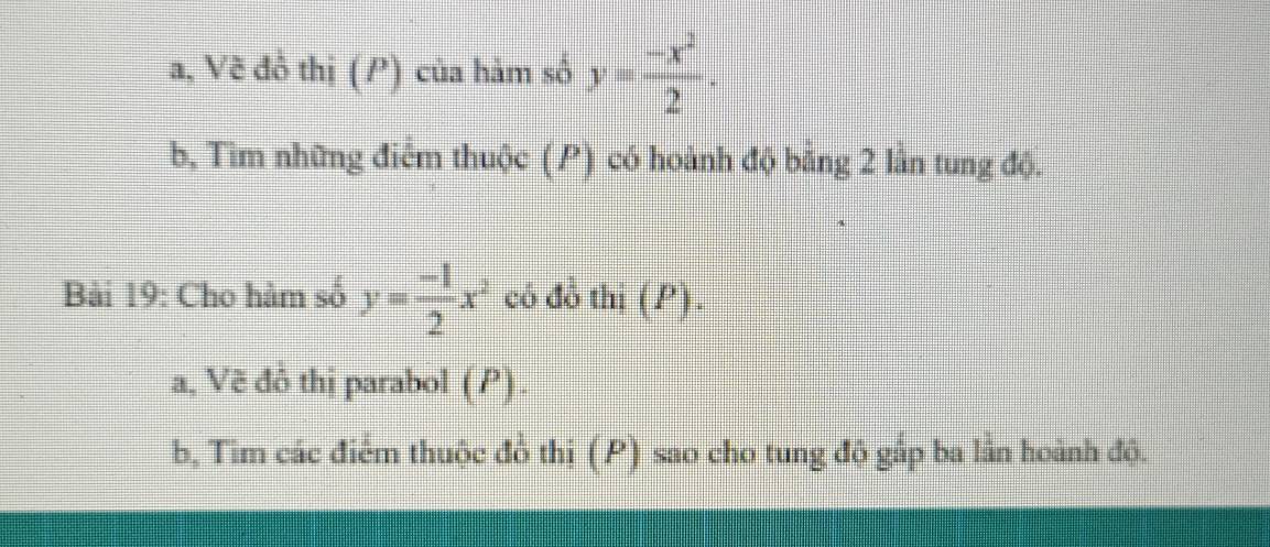 a, Vẽ đồ thị (P) của hàm số y= (-x^2)/2 . 
b, Tìm những điểm thuộc (P) có hoành độ bằng 2 lần tung độ.
Bài 19: Cho hàm số y= (-1)/2 x^2 cô đồ thi (P).
a, Vẽ đô thị parabol (P).
b, Tim các điểm thuộc đồ thi (P) sao cho tung độ gắp ba lần hoành độ.