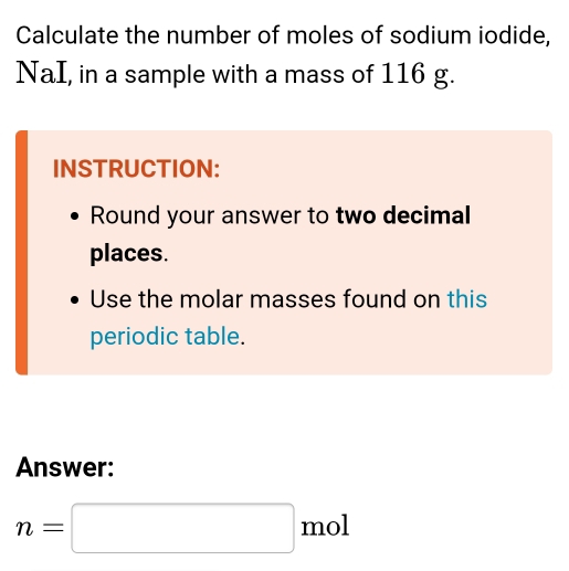 Calculate the number of moles of sodium iodide, 
NaI, in a sample with a mass of 116 g. 
INSTRUCTION: 
Round your answer to two decimal 
places. 
Use the molar masses found on this 
periodic table. 
Answer:
n=□ n n