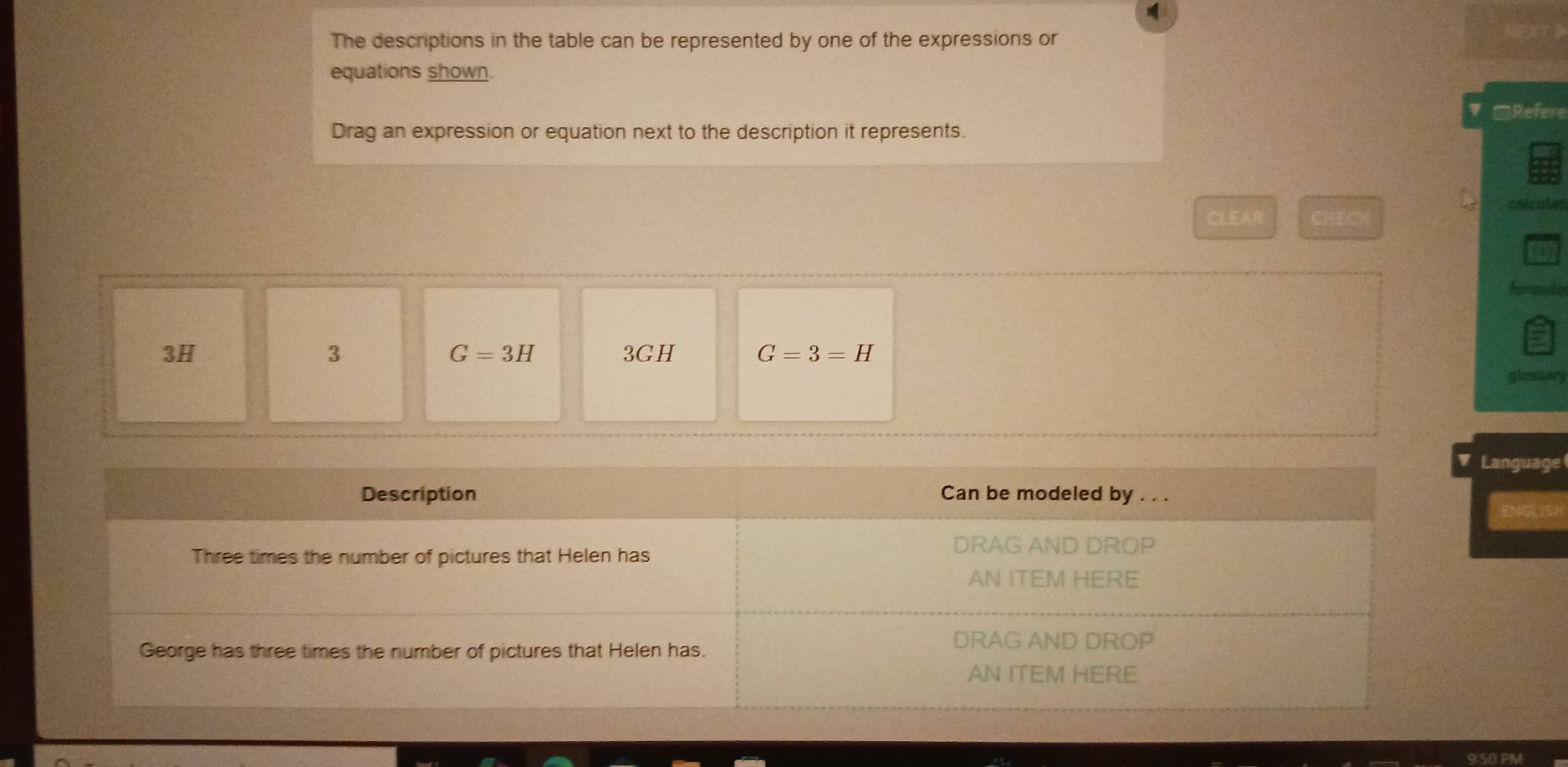 The descriptions in the table can be represented by one of the expressions or 
equations shown. 
▼ □Refere 
Drag an expression or equation next to the description it represents. 
calculas 
CLEAR CHECK 
formule
3H 3GH G=3=H
3
G=3H
glossery 
Language 
9:50 PM