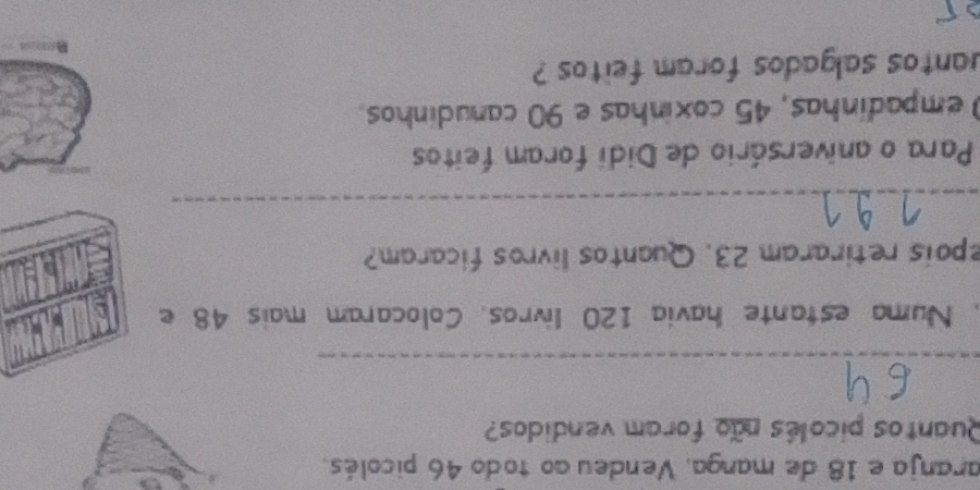 aranja e 18 de manga, Vendeu ao todo 46 picolés. 
Quantos picolês não foram vendidos? 
_ 
, Numa estante havia 120 livros. Colocaram mais 48 e 
epois retiraram 23. Quantos livros ficaram? 
_ 
Para o aniversário de Didi foram feitos 
empadinhas, 45 coxinhas e 90 canudinhos. 
uantos salgados foram feitos ?