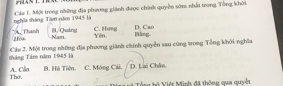 PHAN 1. TRAC N
Câu 1. Một trong những địa phương giành được chính quyền sớm nhất trong Tổng khởi
nghĩa tháng Tám năm 1945 là
A Thanh B, Quảng C. Hưng D. Cao
Hóa. Nam. Yên. Bằng.
Câu 2. Một trong những địa phương giành chính quyền sau cùng trong Tổng khởi nghĩa
tháng Tám năm 1945 là
A. Cần B. Hà Tiên. C. Móng Cái. D. Lai Châu.
Thơ.
* ổ ng h ộ Việt Minh đã thông qua quyết