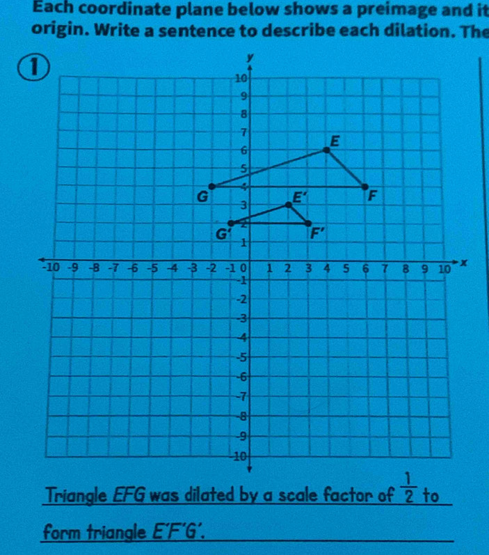 Each coordinate plane below shows a preimage and it
origin. Write a sentence to describe each dilation. The
Triangle EFG was dilated by a scale factor ofto
form triangle E'F'G'.