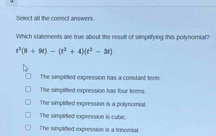 Select all the correct answers.
Which statements are true about the result of simplifying this polynomial?
t^3(8+9t)-(t^2+4)(t^2-3t)
The simplified expression has a constant term.
The simplified expression has four terms.
The simplified expression is a polynomial.
The simplified expression is cubic.
The simplified expression is a trinomial.