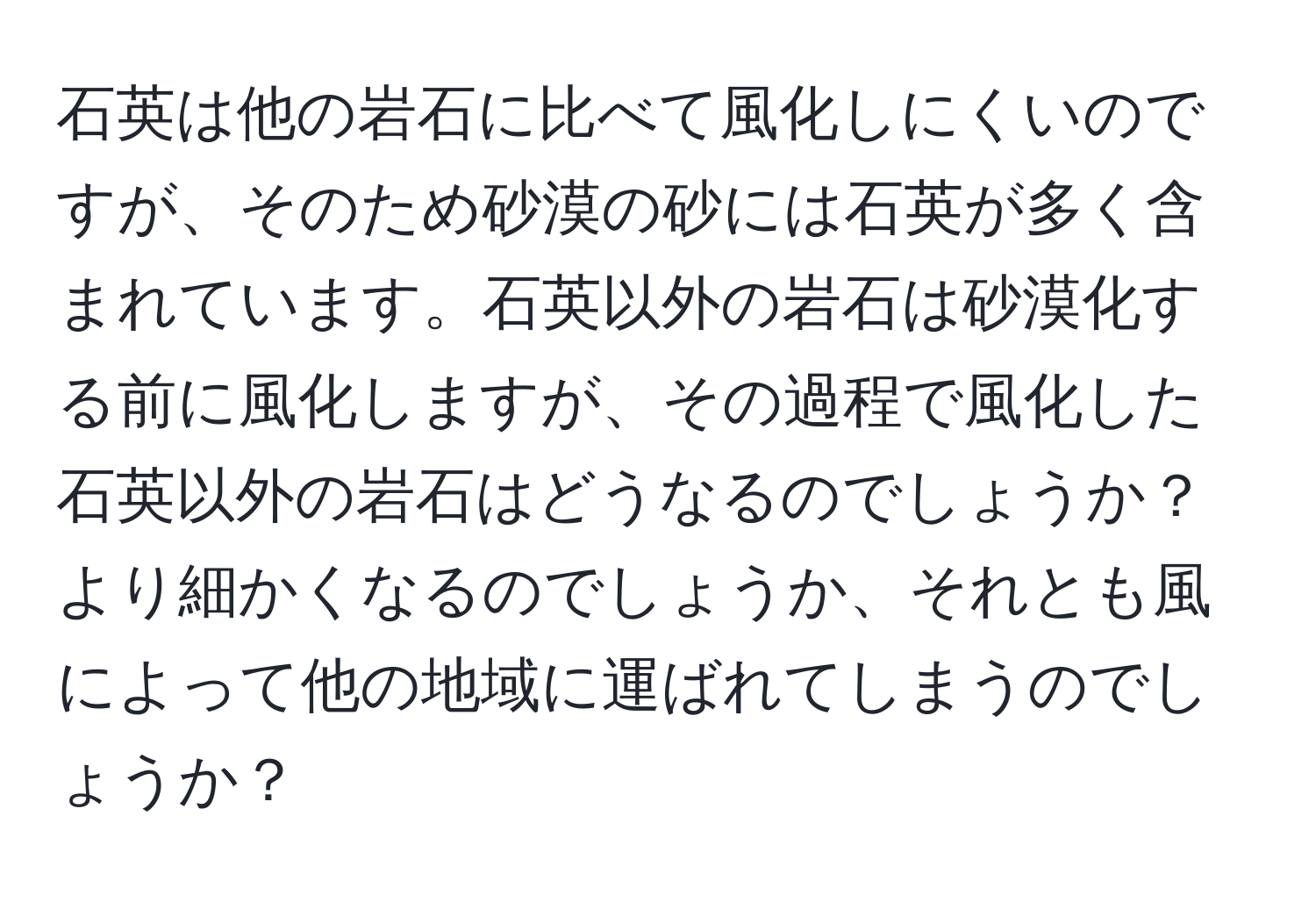 石英は他の岩石に比べて風化しにくいのですが、そのため砂漠の砂には石英が多く含まれています。石英以外の岩石は砂漠化する前に風化しますが、その過程で風化した石英以外の岩石はどうなるのでしょうか？より細かくなるのでしょうか、それとも風によって他の地域に運ばれてしまうのでしょうか？