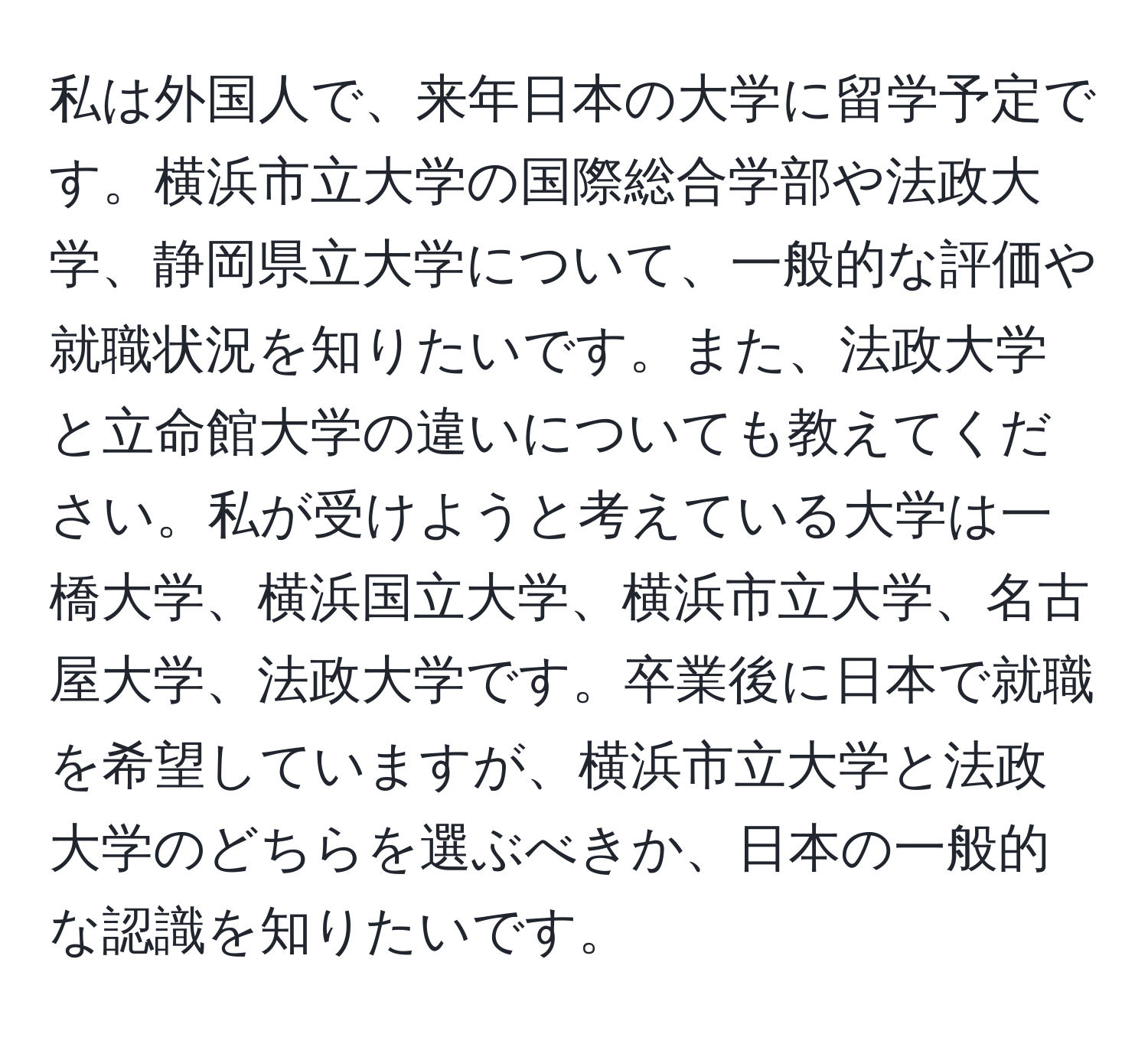 私は外国人で、来年日本の大学に留学予定です。横浜市立大学の国際総合学部や法政大学、静岡県立大学について、一般的な評価や就職状況を知りたいです。また、法政大学と立命館大学の違いについても教えてください。私が受けようと考えている大学は一橋大学、横浜国立大学、横浜市立大学、名古屋大学、法政大学です。卒業後に日本で就職を希望していますが、横浜市立大学と法政大学のどちらを選ぶべきか、日本の一般的な認識を知りたいです。