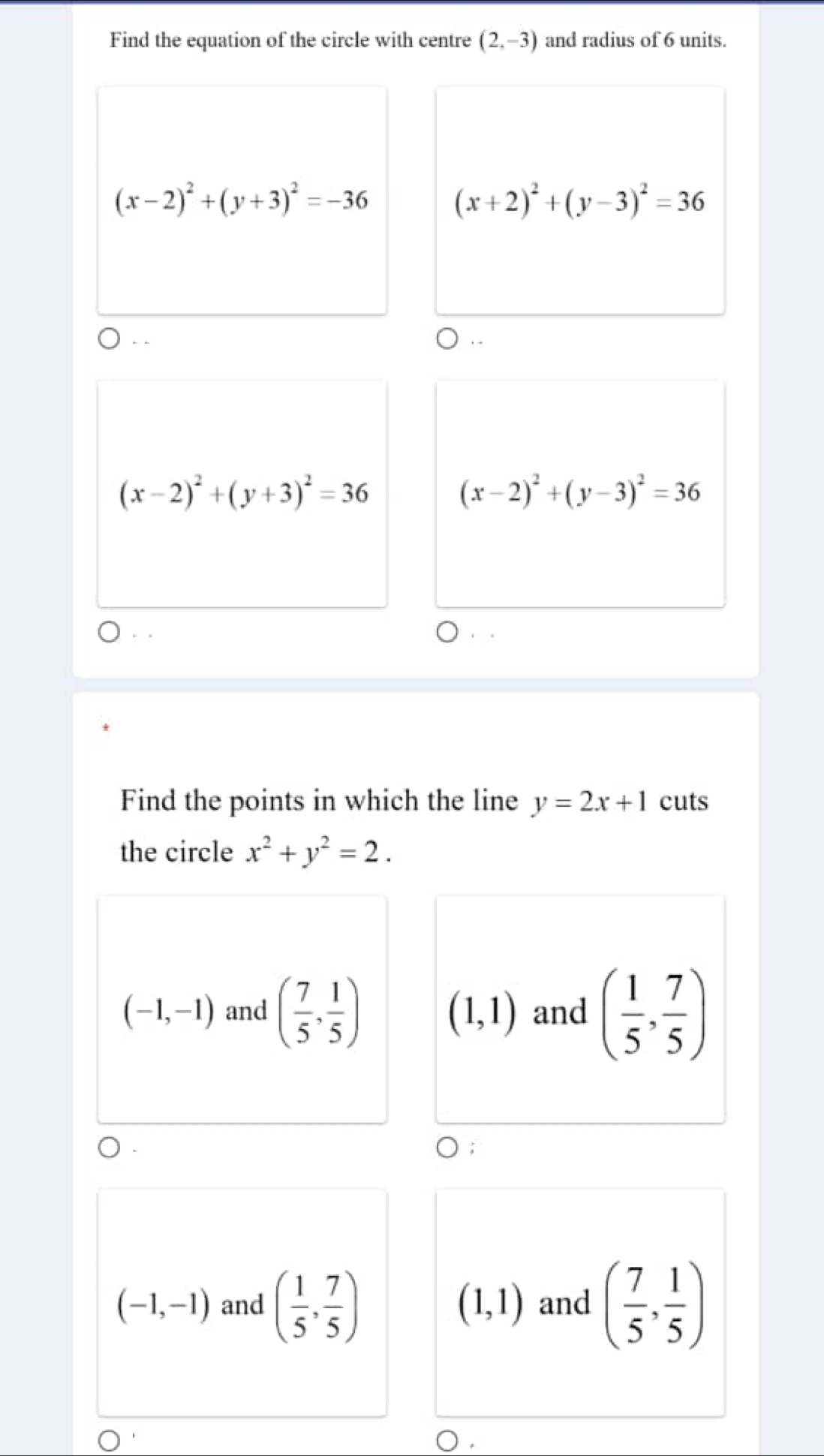 Find the equation of the circle with centre (2,-3) and radius of 6 units.
(x-2)^2+(y+3)^2=-36
(x+2)^2+(y-3)^2=36
(x-2)^2+(y+3)^2=36
(x-2)^2+(y-3)^2=36. .
Find the points in which the line y=2x+1 cuts
the circle x^2+y^2=2.
(-1,-1) and ( 7/5 , 1/5 ) and ( 1/5 , 7/5 )
(1,1);
(-1,-1) and ( 1/5 , 7/5 ) and ( 7/5 , 1/5 )
(1,1)