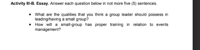 Activity III-B. Essay. Answer each question below in not more five (5) sentences. 
What are the qualities that you think a group leader should possess in 
leading/having a small group? 
How will a small-group has proper training in relation to events 
management?