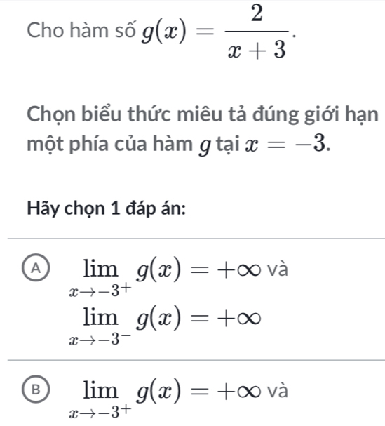 Cho hàm số g(x)= 2/x+3 . 
Chọn biểu thức miêu tả đúng giới hạn
một phía của hàm g tại x=-3. 
Hãy chọn 1 đáp án:
A limlimits _xto -3^+g(x)=+∈fty và
limlimits _xto -3^-g(x)=+∈fty
B limlimits _xto -3^+g(x)=+∈fty và