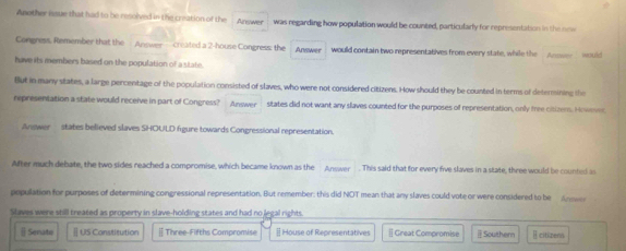 Another issue that had to be resolved in the creation of the Arewer was regarding how population would be counted, particularly for representation in the new
Congress, Remember that the Answer created a 2 -house Congress: the Answer would contain two representatives from every state, while the Aner would
have its members based on the population of a state.
But in many states, a large percentage of the population consisted of slaves, who were not considered citizens. How should they be counted in terms of determining the
representation a state would receive in part of Congress? Answer states did not want any slaves counted for the purposes of representation, only tree citizem. Howes
Answer states believed slaves SHOULD figure towards Congressional representation.
After much debate, the two sides reached a compromise, which became known as the Answer . This said that for every five slaves in a state, three would be counted as
population for purposes of determining congressional representation. But remember: this did NOT mean that any slaves could vote or were considered to be Ar 
Slaves were still treated as property in slave-holding states and had no legal rights.
[ Senatw Ⅱ US Constitution | Three-Fifths Compromise # House of Representatives [] Great Compromise Southern E citizens