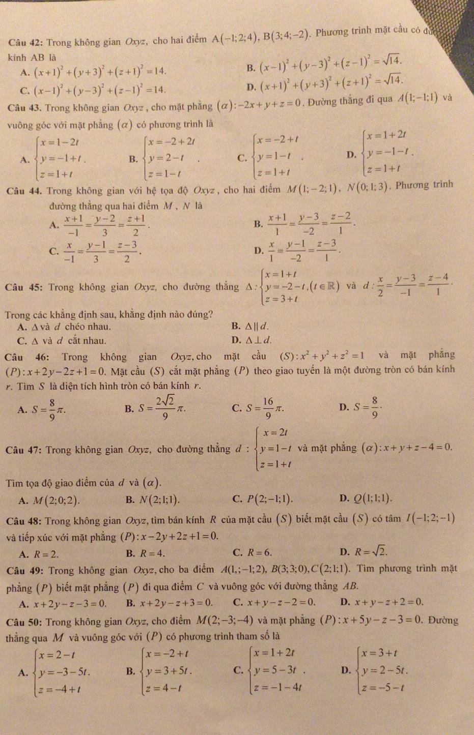 Trong không gian Oxyz, cho hai điểm A(-1;2;4),B(3;4;-2). Phương trình mặt cầu có đủ
kính AB là
A. (x+1)^2+(y+3)^2+(z+1)^2=14.
B. (x-1)^2+(y-3)^2+(z-1)^2=sqrt(14).
C. (x-1)^2+(y-3)^2+(z-1)^2=14.
D. (x+1)^2+(y+3)^2+(z+1)^2=sqrt(14).
Câu 43. Trong không gian Oxyz , cho mặt phẳng (alpha ):-2x+y+z=0. Đường thắng đi qua A(1;-1;1) và
vuông góc với mặt phẳng (α) có phương trình là
A. beginarrayl x=1-2t y=-1+t. z=1+tendarray. B. beginarrayl x=-2+2t y=2-t z=1-tendarray. . C. beginarrayl x=-2+t y=1-t z=1+tendarray. . D. beginarrayl x=1+2t y=-1-t. z=1+tendarray.
Câu 44. Trong không gian với hệ tọa độ Oxyz, cho hai điểm M(1;-2;1),N(0;1;3). Phương trình
đường thẳng qua hai điểm M , N là
A.  (x+1)/-1 = (y-2)/3 = (z+1)/2 .  (x+1)/1 = (y-3)/-2 = (z-2)/1 .
B.
C.  x/-1 = (y-1)/3 = (z-3)/2 .  x/1 = (y-1)/-2 = (z-3)/1 .
D.
Câu 45: Trong không gian Oxyz, cho đường thắng △ :beginarrayl x=1+t y=-2-t,(t∈ R) z=3+tendarray. và d  x/2 = (y-3)/-1 = (z-4)/1 ·
Trong các khẳng định sau, khẳng định nào đúng?
A. Δ và d chéo nhau. B. △ ||d.
C. Δ và d cắt nhau. D. △ ⊥ d.
Câu 46: Trong không gian Oxyz cho mặt cầu (S): x^2+y^2+z^2=1 và mặt phắng
(P):x+2y-2z+1=0 5. Mặt cầu (S) cắt mặt phẳng (P) theo giao tuyến là một đường tròn có bán kính
r. Tìm S là diện tích hình tròn có bán kính r.
A. S= 8/9 π . S= 2sqrt(2)/9 π . C. S= 16/9 π . D. S= 8/9 ·
B.
Câu 47: Trong không gian Oxyz, cho đường thẳng d:beginarrayl x=2t y=1-t z=1+tendarray. và mặt phẳng (alpha ):x+y+z-4=0.
Tìm tọa độ giao điểm của đ và (alpha ).
A. M(2;0;2). B. N(2;1;1). C. P(2;-1;1). D. Q(1;1;1).
Câu 48: Trong không gian Oxy z, tìm bán kính R của mặt cầu (S) biết mặt cầu (S) có tâm I(-1;2;-1)
và tiếp xúc với mặt phẳng (P) :x-2y+2z+1=0.
A. R=2. B. R=4. C. R=6. D. R=sqrt(2).
* Câu 49: Trong không gian Oxyz, cho ba điểm A(1,;-1;2),B(3;3;0),C(2;1;1). Tìm phương trình mặt
phẳng (P) biết mặt phẳng (P) đi qua điểm C và vuông góc với đường thẳng AB.
A. x+2y-z-3=0. B. x+2y-z+3=0. C. x+y-z-2=0. D. x+y-z+2=0.
Câu 50: Trong không gian Oxy z, cho điểm M(2;-3;-4) và mặt phẳng (P): :x+5y-z-3=0.  Đường
thẳng qua M và vuông góc với (P) có phương trình tham số là
A. beginarrayl x=2-t y=-3-5t. z=-4+tendarray. B. beginarrayl x=-2+t y=3+5t. z=4-tendarray. C. beginarrayl x=1+2t y=5-3t. z=-1-4tendarray. D. beginarrayl x=3+t y=2-5t. z=-5-tendarray.