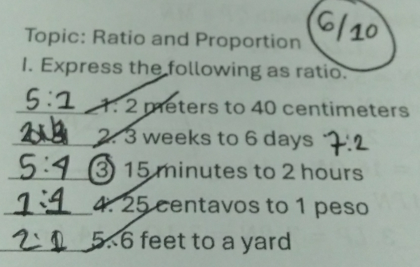 Topic: Ratio and Proportion 
I. Express the following as ratio.
1:2 meters to 40 centimeters
2. 3 weeks to 6 days
3 15 minutes to 2 hours
4. 25 centavos to 1 peso
5. 6 feet to a yard