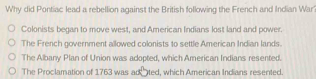 Why did Pontiac lead a rebellion against the British following the French and Indian War?
Colonists began to move west, and American Indians lost land and power.
The French government allowed colonists to settle American Indian lands.
The Albany Plan of Union was adopted, which American Indians resented.
The Proclamation of 1763 was ad ted, which American Indians resented.