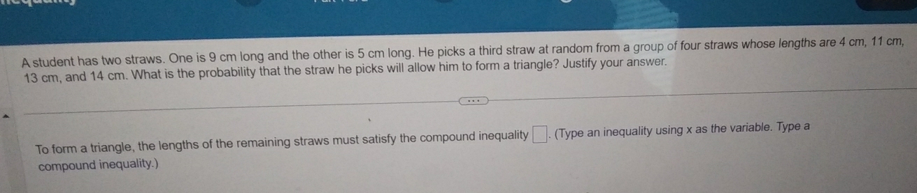 A student has two straws. One is 9 cm long and the other is 5 cm long. He picks a third straw at random from a group of four straws whose lengths are 4 cm, 11 cm,
13 cm, and 14 cm. What is the probability that the straw he picks will allow him to form a triangle? Justify your answer. 
To form a triangle, the lengths of the remaining straws must satisfy the compound inequality □. (Type an inequality using x as the variable. Type a 
compound inequality.)