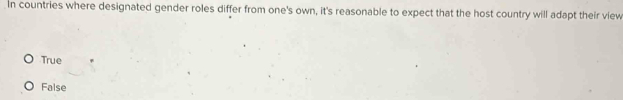 In countries where designated gender roles differ from one's own, it's reasonable to expect that the host country will adapt their view
True
False