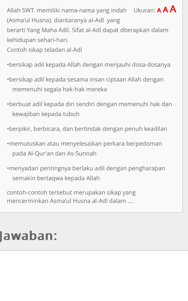 Allah SWT. memiliki nama-nama yang indah Ukuran: A A A 
(Asma’ul Husna). diantaranya al-Adl yang 
berarti Yang Maha Adil. Sifat al-Adl dapat diterapkan dalam 
kehidupan sehari-hari. 
Contoh sikap teladan al-Adl 
•bersikap adil kepada Allah dengan menjauhi dosa-dosanya 
•bersikap adil kepada sesama insan ciptaan Allah dengan 
memenuhi segala hak-hak mereka 
•berbuat adil kepada diri sendiri dengan memenuhi hak dan 
kewajiban kepada tubuh 
•berpikir, berbicara, dan bertindak dengan penuh keadilan 
•memutuskan atau menyelesaikan perkara berpedoman 
pada Al-Qur’an dan As-Sunnah 
•menyadari pentingnya berlaku adil dengan pengharapan 
semakin bertaqwa kepada Allah 
contoh-contoh tersebut merupakan sikap yang 
mencerminkan Asma’ul Husna al-Adl dalam .... 
Jawaban: