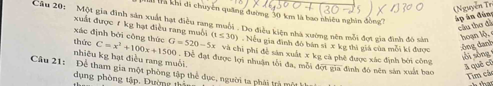 (Nguyễn Tr 
Hải trả khi đi chuyển quãng đường 30 km là bao nhiều nghin đồng? 
áp án đúng 
Câu 20: Một gia đình sản xuất hạt điều rang muối . Do điều kiện nhà xưởng nên mỗi đợt gia đình đó sản hoạn lộ 
cầu thơ đầ 
xuất được t kg hạt điều rang muối 
xác định bởi công thức 
thức C=x^2+100x+1500 G=520-5x (t≤ 30). Nếu gia đình đó bán sĩ x kg thì giá của mỗi kí được :ông danh 
và chi phí đề sản xuất x kg cả phê được xác định bởi công 
lối sống 
nhiêu kg hạt điều rang muối. 
Để đạt được lợi nhuận tối đa, mỗi đợt gia đình đó nên sản xuất bao 
ā quê cũ 
Câu 21: Để tham gia một phòng tập thể dục, người ta phải trả một 
Tim cá 
dụng phòng tập. Đường thầ