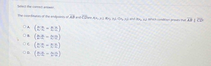 Select the correct answer.
The coordinates of the endpoints of overline AB and overline CD are A(x_1,y_1), B(x_2,y_2), C(x_3,y_3) , and D(x_4,y_4). Which condition proves that overline ABparallel overline CD?
A. (frac y_1-y_2x_4-x_2=frac y_3-y_1x_3-x_1)
B. (frac y_i-y_1y_1-x_1=frac x_4-x_1x_2-x_1)
C. (frac y_1-y_1x_4-x_3=frac y_1-y_1x_2-x_1)
D. (frac y_1-y_1x_1-x_3=frac x_2-x_1y_4-y_1)