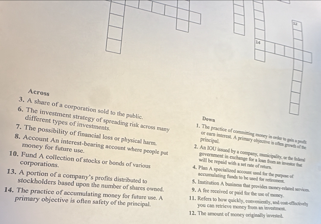 12 
2 
Across 
3. A share of a corporation sold to the public. 
Down 
6. The investment strategy of spreading risk across many 1. The practice of committing money in order to gain a prafic 
different types of investments. principal. 
or earn interest. A primary objective is often growth of the 
7. The possibility of financial loss or physical harm. 2. An IOU issued by a company, municipality, or the federal 
money for future use. 
8. Account An interest-bearing account where people put will be repaid with a set rate of return. 
government in exchange for a loan from an investor that 
corporations. 
10. Fund A collection of stocks or bonds of various 4. Plan A specialized account used for the purpose of 
accumulating funds to be used for retirement. 
13. A portion of a company’s profits distributed to 5. Institution A business that provides money-related services. 
stockholders based upon the number of shares owned. 9. A fee received or paid for the use of money. 
14. The practice of accumulating money for future use. A 11. Refers to how quickly, conveniently, and cost-effectively 
primary objective is often safety of the principal. you can retrieve money from an investment. 
12. The amount of money originally invested.