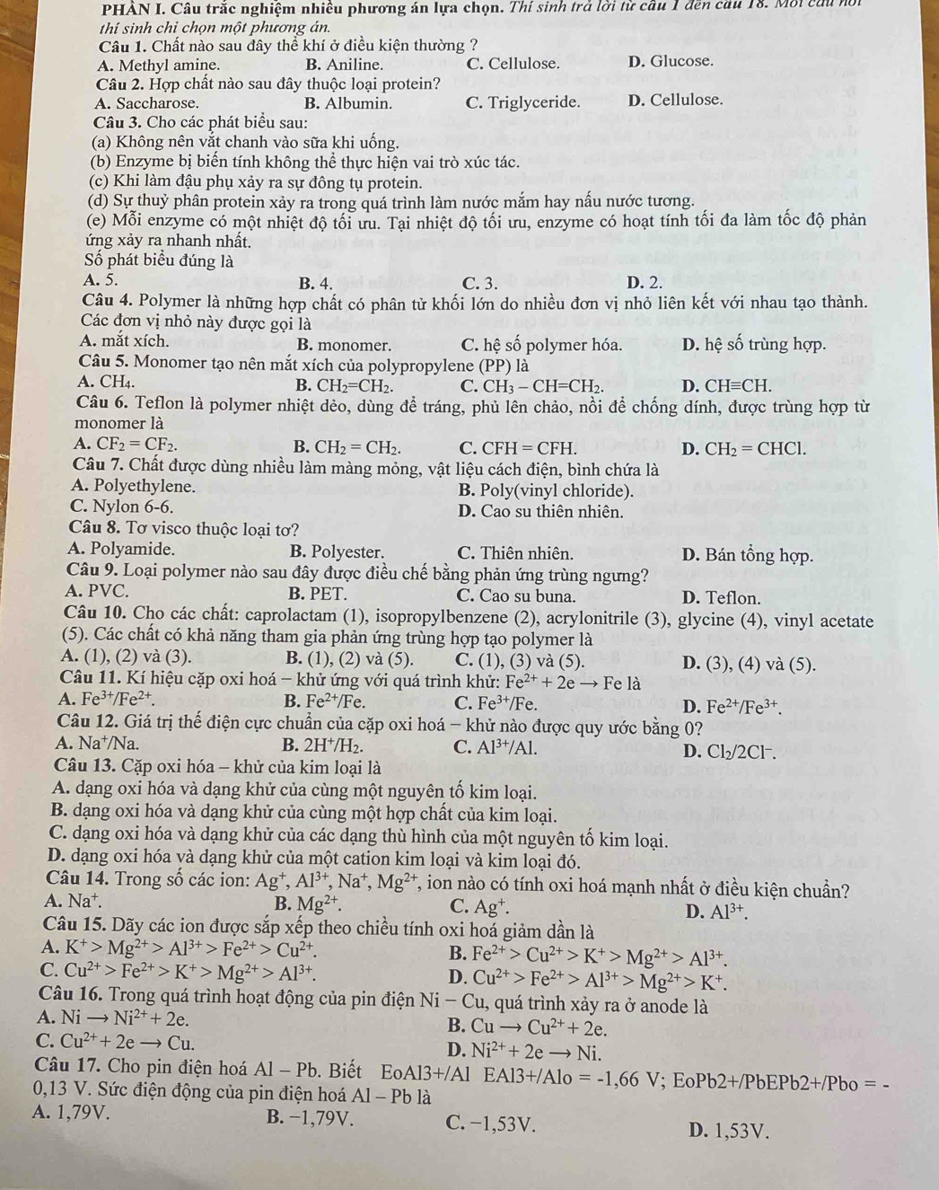 PHẢN I. Câu trắc nghiệm nhiều phương án lựa chọn. Thí sinh trả lời từ cầu 1 đền cầu 18. Mội ca u n
thí sinh chỉ chọn một phương án.
Câu 1. Chất nào sau đây thể khí ở điều kiện thường ?
A. Methyl amine. B. Aniline. C. Cellulose. D. Glucose.
Câu 2. Hợp chất nào sau đây thuộc loại protein?
A. Saccharose. B. Albumin. C. Triglyceride. D. Cellulose.
Câu 3. Cho các phát biểu sau:
(a) Không nên vắt chanh vào sữa khi uống.
(b) Enzyme bị biến tính không thể thực hiện vai trò xúc tác.
(c) Khi làm đậu phụ xảy ra sự đông tụ protein.
(d) Sự thuỷ phân protein xảy ra trong quá trình làm nước mắm hay nấu nước tương.
(e) Mỗi enzyme có một nhiệt độ tối ưu. Tại nhiệt độ tối ưu, enzyme có hoạt tính tối đa làm tốc độ phản
ứng xảy ra nhanh nhất.
Số phát biểu đúng là
A. 5. B. 4. C. 3. D. 2.
Câu 4. Polymer là những hợp chất có phân tử khối lớn do nhiều đơn vị nhỏ liên kết với nhau tạo thành.
Các đơn vị nhỏ này được gọi là
A. mắt xích. B. monomer. C. hệ số polymer hóa. D. hệ số trùng hợp.
Câu 5. Monomer tạo nên mắt xích của polypropylene (PP ) là
A. CH₄. B. CH_2=CH_2. C. CH_3-CH=CH_2. D. CHequiv CH.
Câu 6. Teflon là polymer nhiệt dẻo, dùng để tráng, phủ lên chảo, nồi để chống dính, được trùng hợp từ
monomer là
A. CF_2=CF_2. B. CH_2=CH_2. C. CFH=CFH. D. CH_2=CHCl.
Câu 7. Chất được dùng nhiều làm màng mỏng, vật liệu cách điện, bình chứa là
A. Polyethylene. B. Poly(vinyl chloride).
C. Nylon 6-6. D. Cao su thiên nhiên.
Câu 8. Tơ visco thuộc loại tơ?
A. Polyamide. B. Polyester. C. Thiên nhiên. D. Bán tổng hợp.
Câu 9. Loại polymer nào sau đây được điều chế bằng phản ứng trùng ngưng?
A. PVC. B. PET. C. Cao su buna. D. Teflon.
Câu 10. Cho các chất: caprolactam (1), isopropylbenzene (2), acrylonitrile (3), glycine (4), vinyl acetate
(5). Các chất có khả năng tham gia phản ứng trùng hợp tạo polymer là
A. (1), (2) và (3). B. (1), (2) và (5). C. (1), (3) và (5). D. (3), (4) và (5).
Câu 11. Kí hiệu cặp oxi hoá - khử ứng với quá trình khử: Fe^(2+)+2eto Fe là
A. Fe^(3+)/Fe^(2+). B. Fe^(2+)/ Fe. C. Fe^(3+)/Fe.
D. Fe^(2+)/Fe^(3+).
Câu 12. Giá trị thế điện cực chuẩn của cặp oxi hoá - khử nào được quy ước bằng 0?
A. Na⁺/Na. B. 2H^+/H_2. C. Al^(3+)/Al. D. Cl_2/2Cl -
Câu 13. Cặp oxi hóa - khử của kim loại là
A. dạng oxi hóa và dạng khử của cùng một nguyên tố kim loại.
B. dạng oxi hóa và dạng khử của cùng một hợp chất của kim loại.
C. dạng oxi hóa và dạng khử của các dạng thù hình của một nguyên tố kim loại.
D. dạng oxi hóa và dạng khử của một cation kim loại và kim loại đó.
Câu 14. Trong số các ion: Ag^+,Al^(3+),Na^+,Mg^(2+) T, ion nào có tính oxi hoá mạnh nhất ở điều kiện chuẩn?
A. Na^+. B. Mg^(2+). C. Ag^+.
D. Al^(3+).
Câu 15. Dãy các ion được sắp xếp theo chiều tính oxi hoá giảm dần là
A. K^+>Mg^(2+)>Al^(3+)>Fe^(2+)>Cu^(2+). B. Fe^(2+)>Cu^(2+)>K^+>Mg^(2+)>Al^(3+).
C. Cu^(2+)>Fe^(2+)>K^+>Mg^(2+)>Al^(3+).
D. Cu^(2+)>Fe^(2+)>Al^(3+)>Mg^(2+)>K^+.
Câu 16. Trong quá trình hoạt động của pin điện Ni - Cu, quá trình xảy ra ở anode là
A. Nito Ni^(2+)+2e.
B. Cuto Cu^(2+)+2e.
C. Cu^(2+)+2eto Cu.
D. Ni^(2+)+2eto Ni.
Câu 17. Cho pin điện hoá Al-Pb. Biết EoAl3+/Al EAl3+/Alo=-1,66V; Eo Pb2+/PbEPb2+/Pbo=
0,13 V. Sức điện động của pin điện hoá Al-Pb là
A. 1,79V. B. −1,79V. C. −1,53V. D. 1,53V.