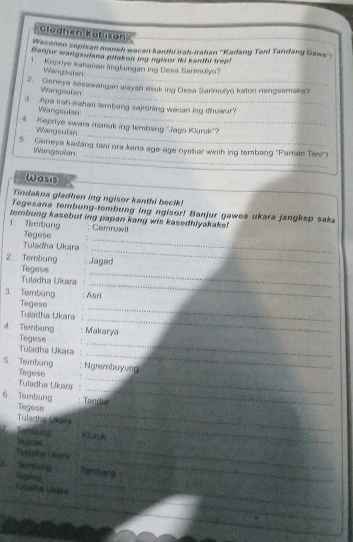 Gladhen Kabisan 
Wacanen sepisan maneh wacan kanthi irah-irahan ''Kadang Tani Tandang Gaws'' 
Banjur wangsulana pitakon ing ngisor iki kanthi trepl 
_ 
1. Kepriye kahanan lingkungan ing Desa Sarimulyo? 
Wangsulan 
_ 
2. Geneya sesawangan wayah esuk ing Desa Sarimulyo katon nengsemake? 
Wangsulan: 
_ 
3. Apa irah-irahan tembang sajroning wacan ing dhuwur? 
Wangsulan: 
_ 
4. Kepriye swara manuk ing tembang "Jago Kluruk"? 
Wangsulan 
_ 
5. Geneya kadang tani ora kena age-age nyebar winih ing tembang “Paman Tani"? 
Wangsulan: 
Wasis 
Tindakna gladhen ing ngisor kanthi becik! 
Tegesana tembung-tembung ing ngisor! Banjur gawea ukara jangkep saka 
tembung kasebut ing papan kang wis kasedhiyakake! 
1.Tembung Cemruwit 
_ 
Tegese 
_ 
Tuladha Ukara 
2. Tembung Jagad 
Tegese . 
Tuiadha Ukara 
_ 
_ 
3. Tembung Asri 
Tegese 
_ 
Tuladha Ukara 
_ 
4. Tembung : Makarya 
Tegese 
_ 
Tuladha Ukara 
_ 
_ 
5. Tembung Ngrembuyung 
Tegese 
_ 
Tuladha Ukara 
6. Tembung Tandur 
Tegese 
_ 
Tuladha Ukara 
_ 
7. Tembung Kluruk 
Tegese 
_ 
Tuleona Uikam_ 
_ 
8 Tembảng Tombang 
Togese 
_ 
_ 
Vuladha Ukara_