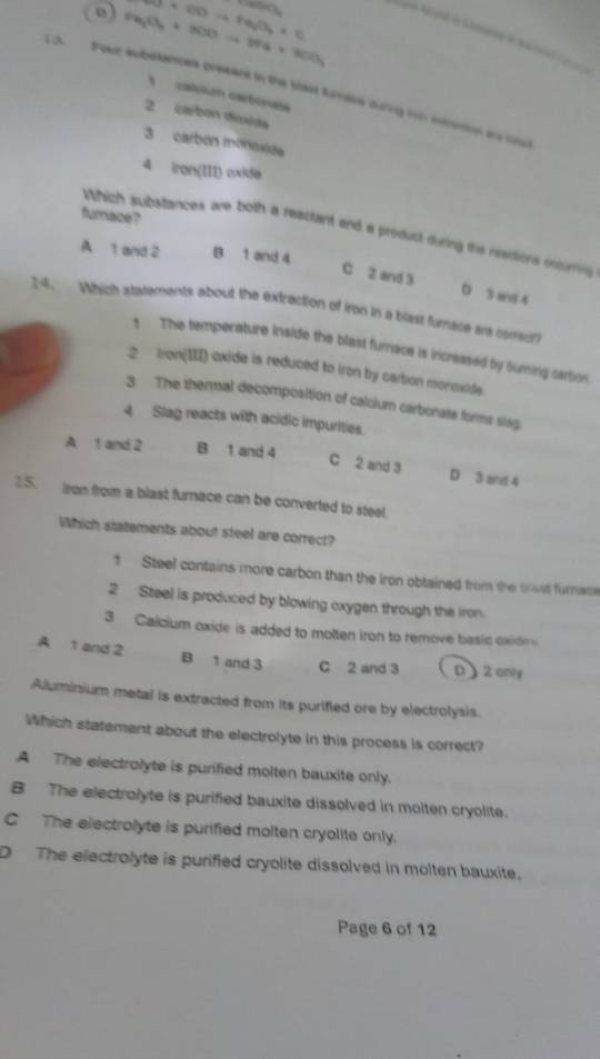 5+60to +6sqrt(3)+0
Pa_2O_3+3OOto 2Pa+3OO_3
13. Four substancea presant in the blast fumere during on etrenion an ond
calulan cartoraís
2 carbon dioida
3 carbon monoxiée
4 iron(III) oxide
furnace?
Which substances are both a reactant and a product during the readions inturis
A 1 and 2 B 1 and 4
C 2 end 3 D 3 and 4
14. Which statements about the extraction of iron in a blast furnace are comreur?
t The temperature inside the blast furace is increased by Suring cartion
2 Iron(III) oxide is reduced to iron by carbon monoxide.
3 The thermal decomposition of calcium carbonate forms slag
4 Slag reacts with acidic impurities.
A 1 and 2 B 1 and 4
C 2 and 3 D 3 and 4
25. fron from a blast furnace can be converted to steel.
Which statements about steel are correct?
1 Steel contains more carbon than the iron obtained from the swst furnace
2 Steel is produced by blowing oxygen through the iron.
3 Calcium oxide is added to molten iron to remove basic oxide
A 1 and 2 B 1 and 3 C 2 and 3 D 2 only
Aluminium metal is extracted from its purifled ore by electrolysis.
Which statement about the electrolyte in this process is correct?
A The electrolyte is purified molten bauxite only.
B The electrolyte is purified bauxite dissolved in molten cryolite.
C The electrolyte is purified molten cryolite only.
D The electrolyte is purified cryolite dissolved in molten bauxite.
Page 6 of 12