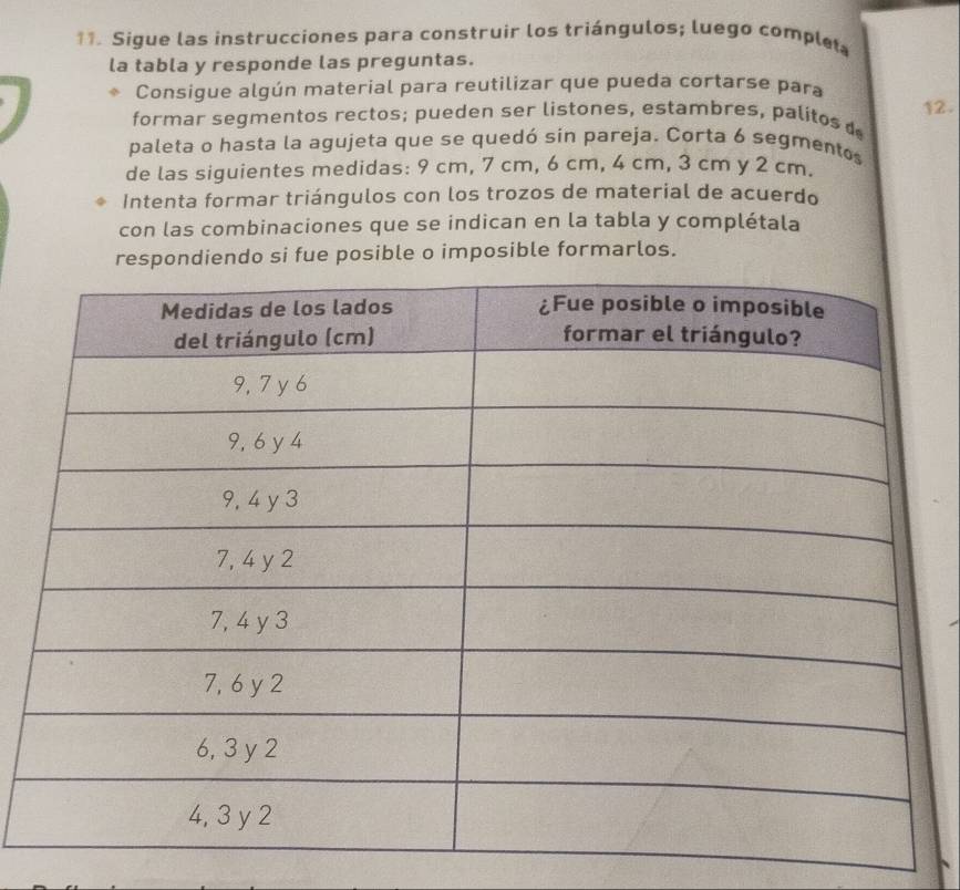 Sigue las instrucciones para construir los triángulos; luego comple 
la tabla y responde las preguntas. 
Consigue algún material para reutilizar que pueda cortarse para 
formar segmentos rectos; pueden ser listones, estambres, palitos 12. 
paleta o hasta la agujeta que se quedó sin pareja. Corta 6 segmentos 
de las siguientes medidas: 9 cm, 7 cm, 6 cm, 4 cm, 3 cm y 2 cm. 
Intenta formar triángulos con los trozos de material de acuerdo 
con las combinaciones que se indican en la tabla y complétala 
respondiendo si fue posible o imposible formarlos.