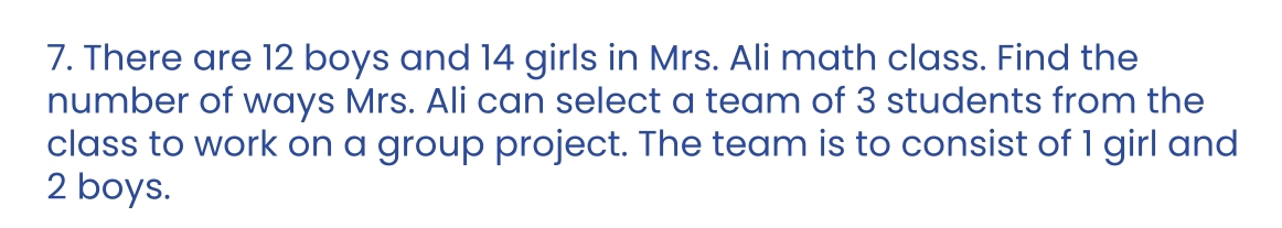 There are 12 boys and 14 girls in Mrs. Ali math class. Find the 
number of ways Mrs. Ali can select a team of 3 students from the 
class to work on a group project. The team is to consist of 1 girl and
2 boys.