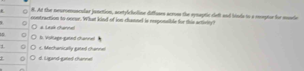 At the neuromuscular junction, acetylcholine diffuses across the synaptic deft and binds to a reseytor for munde
contraction to occur. What kind of ion channel is responsible for this activity?
a. Leak channel
10 b. Voltage gated channel
1 c. Mechanically gated channel
2 d. Ligand-gated channel