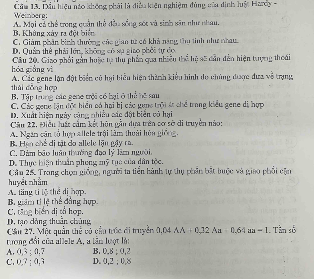 Dấu hiệu nào không phải là điều kiện nghiệm đúng của định luật Hardy -
Weinberg:
A. Mọi cá thể trong quần thể đều sống sót và sinh sản như nhau.
B. Không xảy ra đột biến.
C. Giảm phân bình thường các giao tử có khả năng thụ tinh như nhau.
D. Quần thể phải lớn, không có sự giao phối tự do.
Câu 20. Giao phối gần hoặc tự thụ phần qua nhiều thế hệ sẽ dẫn đến hiện tượng thoái
hóa giống vì
A. Các gene lặn đột biến có hại biểu hiện thành kiểu hình do chúng được đưa về trạng
thái đồng hợp
B. Tập trung các gene trội có hại ở thể hệ sau
C. Các gene lặn đột biển có hại bị các gene trội át chế trong kiểu gene dị hợp
D. Xuất hiện ngày càng nhiều các đột biển có hại
Câu 22. Điều luật cấm kết hôn gần dựa trên cơ sở di truyền nào:
A. Ngăn cản tổ hợp allele trội làm thoái hóa giống.
B. Hạn chế dị tật do allele lặn gậy ra.
C. Đảm bảo luân thường đạo lý làm người.
D. Thực hiện thuần phong mỹ tục của dân tộc.
Câu 25. Trong chọn giống, người ta tiến hành tự thụ phần bắt buộc và giao phối cận
huyết nhằm
A. tăng tỉ lệ thể dị hợp.
B. giảm tỉ lệ thể đồng hợp.
C. tăng biến dị tổ hợp.
D. tạo dòng thuần chủng
Câu 27. Một quần thể có cấu trúc di truyền 0,04AA+0,32Aa+0,64aa=1. Tần số
tương đối của allele A, a lần lượt là:
A. 0,3 ; 0,7 B. 0,8 ; 0,2
C. 0,7 ; 0,3 D. 0,2 ; 0,8