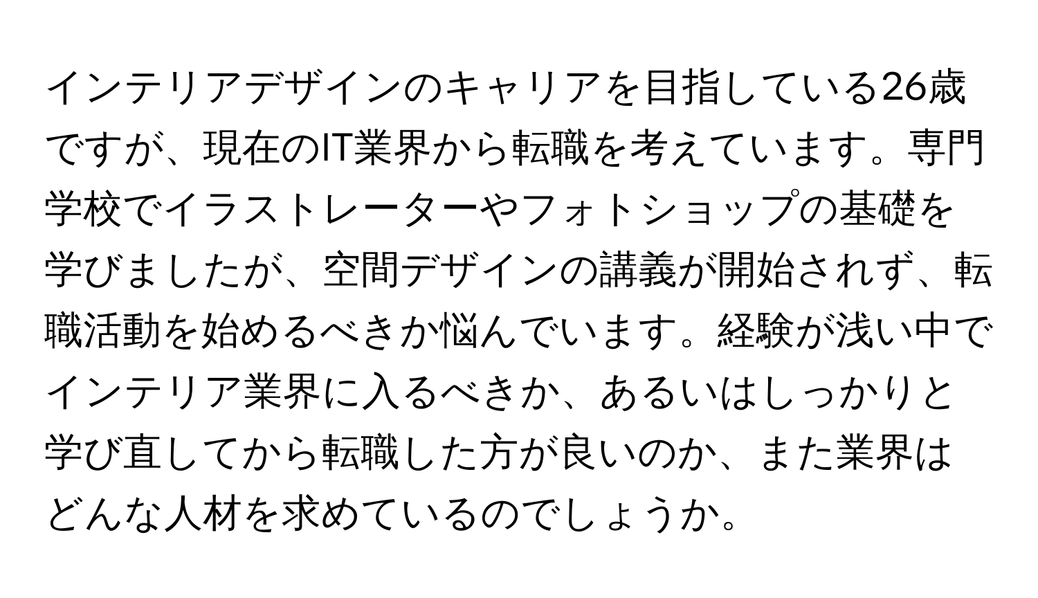 インテリアデザインのキャリアを目指している26歳ですが、現在のIT業界から転職を考えています。専門学校でイラストレーターやフォトショップの基礎を学びましたが、空間デザインの講義が開始されず、転職活動を始めるべきか悩んでいます。経験が浅い中でインテリア業界に入るべきか、あるいはしっかりと学び直してから転職した方が良いのか、また業界はどんな人材を求めているのでしょうか。