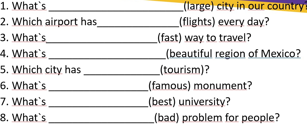 What`s _large) city in our country 
2. Which airport has_ (flights) every day? 
3. What`s_ (fast) way to travel? 
4. What`s _(beautiful region of Mexico? 
5. Which city has _(tourism)? 
6. What`s _(famous) monument? 
7. What`s _(best) university? 
8. What`s _(bad) problem for people?