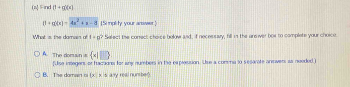 Find (f+g)(x).
(f+g)(x)=4x^2+x-8 (Simplify your answer.)
What is the domain of ? Select the correct choice below and, if necessary, fill in the answer box to complete your choice. f+g
A. The domain is  x|□ 
(Use integers or fractions for any numbers in the expression. Use a comma to separate answers as needed.)
B. The domain is  x|x is any real number